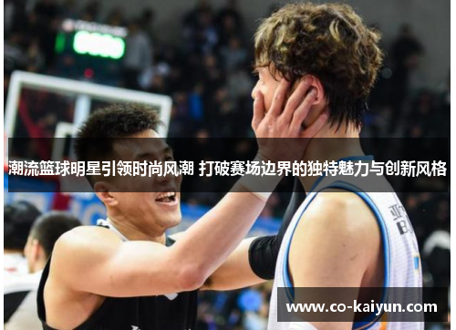 潮流篮球明星引领时尚风潮 打破赛场边界的独特魅力与创新风格