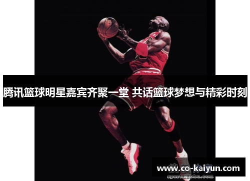 腾讯篮球明星嘉宾齐聚一堂 共话篮球梦想与精彩时刻