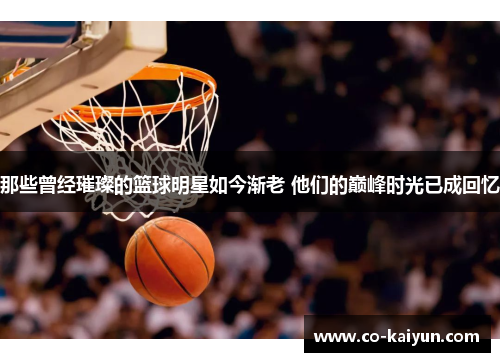 那些曾经璀璨的篮球明星如今渐老 他们的巅峰时光已成回忆